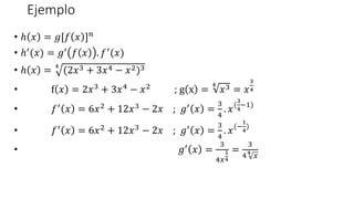 Ejemplo
• ℎ 𝑥 = 𝑔[𝑓 𝑥 ]𝑛
• ℎ′(𝑥) = 𝑔′ 𝑓 𝑥 . 𝑓′(𝑥)
• ℎ 𝑥 =
4
(2𝑥3 + 3𝑥4 − 𝑥2)3
• f 𝑥 = 2𝑥3 + 3𝑥4 − 𝑥2 ; g x =
4
𝑥3 = 𝑥
3
4
• 𝑓′ 𝑥 = 6𝑥2 + 12𝑥3 − 2𝑥 ; 𝑔′ 𝑥 =
3
4
. 𝑥(
3
4
−1)
• 𝑓′ 𝑥 = 6𝑥2 + 12𝑥3 − 2𝑥 ; 𝑔′ 𝑥 =
3
4
. 𝑥(−
1
4
)
• 𝑔′
𝑥 =
3
4𝑥
1
4
=
3
44
𝑥
 