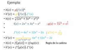 Ejemplo
• ℎ 𝑥 = 𝑔[𝑓 𝑥 ]𝑛
• ℎ′(𝑥) = 𝑔′ 𝑓 𝑥 . 𝑓′(𝑥)
• ℎ 𝑥 =
4
(2𝑥3 + 3𝑥4 − 𝑥2)3
• f 𝑥 = 2𝑥3 + 3𝑥4 − 𝑥2 ; g x =
4
𝑥3 = 𝑥
3
4
•
• 𝑓′ 𝑥 = 6𝑥2 + 12𝑥3 − 2𝑥 ; 𝑔′ 𝑥 =
3
44
𝑥
• ℎ′ 𝑥 =
3
4
4
2𝑥3+3𝑥4−𝑥2
. 6𝑥2 + 12𝑥3 − 2𝑥
• ℎ 𝑥 = 𝑓 𝑔 𝑥 = (𝑓𝑜𝑔)(𝑥) Regla de la cadena
• ℎ′(𝑥) = 𝑓′ 𝑔 𝑥 . 𝑓′(𝑥)
 