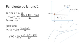 Pendiente de la función
La recta 𝑥 = 𝑥1 si
𝑚(𝑥1) = lim
∆𝑥→0±
𝑓 𝑥1 + ∆𝑥 − 𝑓 𝑥1
∆𝑥
Es +∞ 𝑜 − ∞
Por lo tanto:
𝑚(𝑓 𝑥 ) = lim
∆𝑥→0
𝑓 𝑥+∆𝑥 −𝑓 𝑥
∆𝑥
𝑓′
𝑥 = lim
∆𝑥→0
𝑓 𝑥 + ∆𝑥 − 𝑓 𝑥
∆𝑥
P
𝑃 𝑥1, 𝑓 𝑥1
Q 𝑥2, 𝑓 𝑥2
∆𝑥 = 𝑥2 − 𝑥1
𝑓 𝑥2 − 𝑓 𝑥1
𝑥2
𝑥1
∆𝑥
 