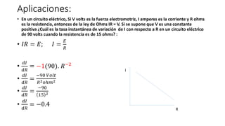 Aplicaciones:
• En un circuito eléctrico, Si V volts es la fuerza electromotriz, I amperes es la corriente y R ohms
es la resistencia, entonces de la ley de Ohms IR = V. Si se supone que V es una constante
positiva ¿Cuál es la tasa instantánea de variación de I con respecto a R en un circuito eléctrico
de 90 volts cuando la resistencia es de 15 ohms? :
• 𝐼𝑅 = 𝐸; 𝐼 =
𝐸
𝑅
•
𝑑𝐼
𝑑𝑅
= −1(90). 𝑅−2
•
𝑑𝐼
𝑑𝑅
=
−90 𝑉𝑜𝑙𝑡
𝑅2𝑜ℎ𝑚2
•
𝑑𝐼
𝑑𝑅
=
−90
15 2
•
𝑑𝐼
𝑑𝑅
= −0.4
I
R
 