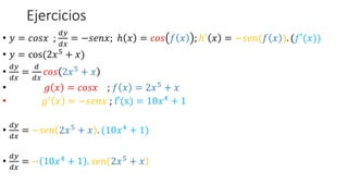 Ejercicios
• 𝑦 = 𝑐𝑜𝑠𝑥 ;
𝑑𝑦
𝑑𝑥
= −𝑠𝑒𝑛𝑥; ℎ 𝑥 = 𝑐𝑜𝑠 𝑓 𝑥 ; ℎ′
𝑥 = −𝑠𝑒𝑛(𝑓 𝑥 ). (𝑓′(𝑥))
• 𝑦 = cos(2𝑥5 + 𝑥)
•
𝑑𝑦
𝑑𝑥
=
𝑑
𝑑𝑥
𝑐𝑜𝑠 2𝑥5 + 𝑥
• 𝑔 𝑥 = 𝑐𝑜𝑠𝑥 ; 𝑓 𝑥 = 2𝑥5 + 𝑥
• 𝑔′ 𝑥 = −𝑠𝑒𝑛𝑥 ; f′(x) = 10𝑥4 + 1
•
𝑑𝑦
𝑑𝑥
= −𝑠𝑒𝑛 2𝑥5 + 𝑥 . (10𝑥4 + 1)
•
𝑑𝑦
𝑑𝑥
= − 10𝑥4 + 1 . 𝑠𝑒𝑛 2𝑥5 + 𝑥
 