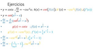 Ejercicios
• 𝑦 = 𝑐𝑜𝑡𝑥 ;
𝑑𝑦
𝑑𝑥
= −𝑐𝑠𝑐2
𝑥; ℎ 𝑥 = 𝑐𝑜𝑡 𝑓 𝑥 ; ℎ′
𝑥 = −𝑐𝑠𝑐2
(𝑓 𝑥 ). (𝑓′(𝑥))
• 𝑦 = cot(𝑥
1
4 − 𝑥)
•
𝑑𝑦
𝑑𝑥
=
𝑑
𝑑𝑥
(cot 𝑥
1
4 − 𝑥 )
• 𝑔 𝑥 = 𝑐𝑜𝑡𝑥 ; 𝑓 𝑥 = 𝑥
1
4 − 𝑥
• 𝑔′ 𝑥 = −𝑐𝑠𝑐2(𝑥) ; 𝑓′ 𝑥 =
1
4
𝑥−
3
4 − 1
•
𝑑𝑦
𝑑𝑥
= −𝑐𝑠𝑐2
𝑥
1
4 − 𝑥 . (
1
4
𝑥−
3
4 − 1)
•
𝑑𝑦
𝑑𝑥
= −
1
4𝑥
3
4
− 1 . 𝑐𝑠𝑐2 𝑥
1
4 − 𝑥
 