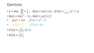 Ejercicios
• 𝑦 = 𝑙𝑛𝑥;
𝑑𝑦
𝑑𝑥
=
1
𝑥
; ℎ 𝑥 = ln(𝑓 𝑥 ) ; ℎ′ 𝑥 =
1
𝑓 𝑥
. (𝑓′ 𝑥 )
• ℎ 𝑥 = ln(𝑥2 − 1) ; ℎ 𝑥 = 𝑔(𝑓 𝑥 )
• 𝑔 𝑥 = 𝑙𝑛𝑥 ; 𝑓 𝑥 = 𝑥2
− 1
• 𝑔′ 𝑥 =
1
𝑥
; 𝑓′ 𝑥 = 2𝑥
• ℎ′ 𝑥 =
1
𝑥2−1
. (2𝑥)
• ℎ′
𝑥 =
2𝑥
𝑥2−1
 