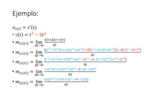 Ejemplo:
𝑣𝑠(𝑡) = 𝑠′(𝑡)
• s 𝑡 = 𝑡3 − 2𝑡2
• 𝑚(𝑠 𝑡 ) = lim
∆𝑡→0
𝑠 𝑡+∆𝑡 −𝑠 𝑡
∆𝑡
• 𝑚(𝑠 𝑡 ) = lim
∆𝑡→0
((𝑡3+3𝑡2∆𝑡+3𝑡∆𝑡2+∆𝑡3)−(2 𝑡2+2𝑡.∆𝑡+∆𝑡2 )) −( 𝑡 3−2 𝑡 2)
∆𝑡
• 𝑚(𝑠 𝑡 ) = lim
∆𝑡→0
𝑡3+3𝑡2∆𝑡+3𝑡∆𝑡2+∆𝑡3−2𝑡2−4𝑡.∆𝑡−2∆𝑡2 −𝑡3+2𝑡2)
∆𝑡
• 𝑚(𝑠 𝑡 ) = lim
∆𝑡→0
+3𝑡2∆𝑡+3𝑡∆𝑡2+∆𝑡3−4𝑡.∆𝑡−2∆𝑡2
∆𝑡
• 𝑚(𝑠 𝑡 ) = lim
∆𝑡→0
∆𝑡(3𝑡2+3𝑡∆𝑡+∆𝑡2−4𝑡−2∆𝑡)
∆𝑡
 