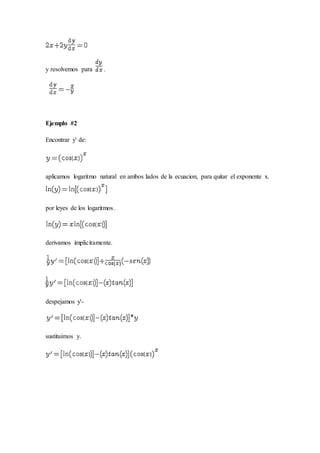 y resolvemos para .
Ejemplo #2
Encontrar y' de:
aplicamos logaritmo natural en ambos lados de la ecuacion, para quitar el exponente x.
por leyes de los logaritmos.
derivamos implicitamente.
despejamos y'-
sustituimos y.
 