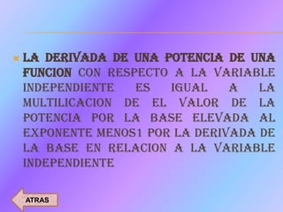    LA DERIVADA DE UNA POTENCIA DE UNA
    FUNCION CON RESPECTO A LA VARIABLE
    INDEPENDIENTE   ES  IGUAL    A   LA
    MULTILICACION DE EL VALOR DE LA
    POTENCIA POR LA BASE ELEVADA AL
    EXPONENTE MENOS1 POR LA DERIVADA DE
    LA BASE EN RELACION A LA VARIABLE
    INDEPENDIENTE

    ATRAS
 