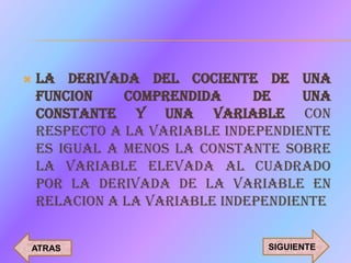    LA DERIVADA DEL COCIENTE DE UNA
    FUNCION    COMPRENDIDA     DE    UNA
    CONSTANTE Y UNA VARIABLE CON
    RESPECTO A LA VARIABLE INDEPENDIENTE
    ES IGUAL A MENOS LA CONSTANTE SOBRE
    LA VARIABLE ELEVADA AL CUADRADO
    POR LA DERIVADA DE LA VARIABLE EN
    RELACION A LA VARIABLE INDEPENDIENTE


ATRAS                           SIGUIENTE
 