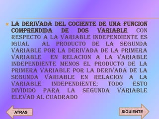    LA DERIVADA DEL COCIENTE DE UNA FUNCION
    COMPRENDIDA DE DOS VARIABLE CON
    RESPECTO A LA VARIABLE INDEPENDIENTE ES
    IGUAL    AL PRODUCTO DE LA SEGUNDA
    VARIABLE POR LA DERIVADA DE LA PRIMERA
    VARIABLE EN RELACION A LA VARIABLE
    INDEPENDIENTE MENOS EL PRODUCTO DE LA
    PRIMERA VARIABLE POR LA DERIVADA DE LA
    SEGUNDA VARIABLE EN RELACION A LA
    VARIABLE    INDEPENDIENTE;  TODO   ESTO
    DIVIDIDO PARA LA SEGUNDA VARIABLE
    ELEVAD AL CUADRADO

    ATRAS                          SIGUIENTE
 