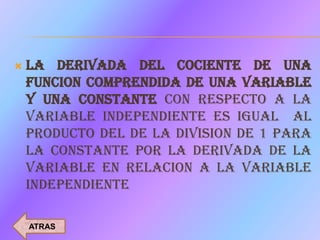    LA DERIVADA DEL COCIENTE DE UNA
    FUNCION COMPRENDIDA DE UNA VARIABLE
    Y UNA CONSTANTE CON RESPECTO A LA
    VARIABLE INDEPENDIENTE ES IGUAL AL
    PRODUCTO DEL DE LA DIVISION DE 1 PARA
    LA CONSTANTE POR LA DERIVADA DE LA
    VARIABLE EN RELACION A LA VARIABLE
    INDEPENDIENTE

    ATRAS
 