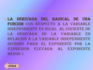   LA DERIVADA DEL RADICAL DE UNA
    FUNCION CON RESPECTO A LA VARIABLE
    INDEPENDIENTE ES IGUAL AL COCIENTE DE
    LA DERIVADA DE LA VARIABLE EN
    RELACION A LA VARIABLE INDEPENDIENTE
    DIVIDIDO PARA EL EXPONENTE POR LA
    EXPRESION ELEVADA AL EXPONENTE
    MENOS 1

    ATRAS
 