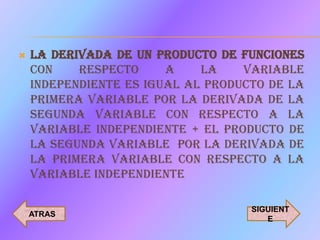    LA DERIVADA DE UN PRODUCTO DE FUNCIONES
    CON    RESPECTO     A    LA    VARIABLE
    INDEPENDIENTE ES IGUAL AL PRODUCTO DE LA
    PRIMERA VARIABLE POR LA DERIVADA DE LA
    SEGUNDA VARIABLE CON RESPECTO A LA
    VARIABLE INDEPENDIENTE + EL PRODUCTO DE
    LA SEGUNDA VARIABLE POR LA DERIVADA DE
    LA PRIMERA VARIABLE CON RESPECTO A LA
    VARIABLE INDEPENDIENTE

                                    SIGUIENT
    ATRAS
                                       E
 