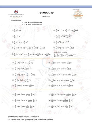 FORMULARIO
Derivadas
GERARDO IGNACIO BONILLA ALFONSO
Lic. En Mat. con EME. y Magíster(c) en Estadística Aplicada
Consideraciones:
1. u, v, w son funciones de x.
2. c, n, a son números reales.
1.- c 0 6.- u ⋅ v u v v u
2.- x 1 7.-
3.- c ⋅ u c u 8.- x n ⋅ x
4.- u v w u v w 9.- u n ⋅ u u
5.- u ⋅ v ⋅ w uv w uw v vw u
Regla de la cadena:
f g x  f"
g x  g"
x
10.- a a  ln   a u 15.- cos u 'sen u  u
11.- e e u 16.- tan u sec*
u  u
12.- log+|u|
  - +
∙ u 17.- csc u ' csc u cot u  u
13.- ln   |u|   u 18.- sec u sec u tan u  u
14.- sen u cos u  u 19.- cot u ' csc*
u  u
20.- sen u
√
  u 23.- csc u u ' 
√
  u
21.- cos u ' 
√
  u 24.- sec u 
√
  u
22.- tan u
0
  u 25.- cot u ' 
0
  u
 