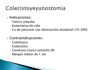  Indicaciones:
◦ Cáncer ampular
◦ Expectativa de vida
◦ Ca de páncreas con obstrucción duodenal (10-20%)
 Contraindicaciones:
◦ Colelitiasis
◦ Colecistitis
◦ Conducto cístico estrecho (R)
◦ Margen menor de 1 cm
 
