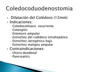  Dilatación del Colédoco (12mm)
 Indicaciones:
◦ Coledocolitiasis recurrente
◦ Colangitis
◦ Estenosis ampular
◦ Estrechez del colédoco intrahepático
◦ Estrechez iatrogénica baja
◦ Estrechez maligna ampular
 Contraindicaciones:
◦ Ulcera duodenal
◦ Pancreatitis
 