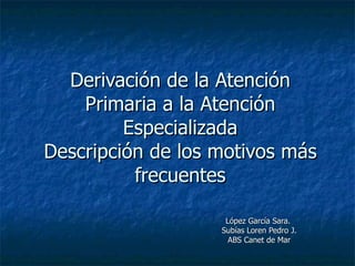 Derivación de la Atención Primaria a la Atención Especializada Descripción de los motivos más frecuentes López García Sara.  Subías Loren Pedro J. ABS Canet de Mar 