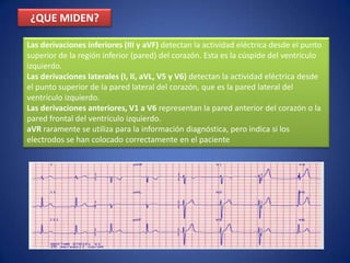 ¿QUE MIDEN?

Las derivaciones inferiores (III y aVF) detectan la actividad eléctrica desde el punto
superior de la región inferior (pared) del corazón. Esta es la cúspide del ventrículo
izquierdo.
Las derivaciones laterales (I, II, aVL, V5 y V6) detectan la actividad eléctrica desde
el punto superior de la pared lateral del corazón, que es la pared lateral del
ventrículo izquierdo.
Las derivaciones anteriores, V1 a V6 representan la pared anterior del corazón o la
pared frontal del ventrículo izquierdo.
aVR raramente se utiliza para la información diagnóstica, pero indica si los
electrodos se han colocado correctamente en el paciente
 