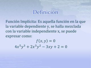 Definición
Función Implícita: Es aquella función en la que
la variable dependiente y, se halla mezclada
con la variable independiente x, se puede
expresar como:
𝑓 𝑥, 𝑦 = 0
4𝑥5
𝑦3
+ 2𝑥3
𝑦2
− 3𝑥𝑦 + 2 = 0
 