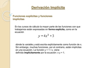 Derivación Implícita
Funciones explícitas y funciones
implícitas
En los cursos de cálculo la mayor parte de las funciones con que
trabajamos están expresadas en forma explícita, como en la
ecuación
dónde la variable y está escrita explícitamente como función de x.
Sin embargo, muchas funciones, por el contrario, están implícitas
en una ecuación. La función y = 1 / x, viene
definida implícitamente por la ecuación: x y = 1.
 