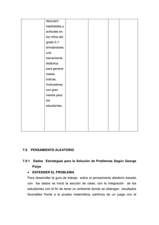 descubrir
habilidades y
actitudes en
los niños del
grado 5.1.
brindándoles
una
herramienta
didáctica
para generar
clases
lúdicas,
motivadoras
con gran
interés para
los
estudiantes.

7.9

PENSAMIENTO ALEATORIO

7.9.1

Dados Estrategias para la Solución de Problemas Según George
Polya
ENTENDER EL PROBLEMA

Para desarrollar la guía de trabajo sobre el pensamiento aleatorio basado
con los dados se inició la sección de clase, con la integración de los
estudiantes con el fin de tener un ambiente donde se obtengan resultados
favorables frente a la prueba matemática, partimos de un juego con el

 