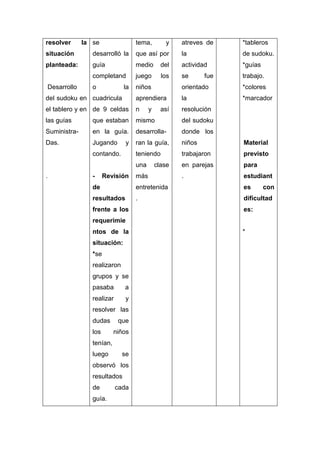 resolver

la se

tema,

y

atreves de

*tableros

situación

desarrolló la

que así por

la

de sudoku.

planteada:

guía

medio

del

actividad

*guías

completand

juego

los

se

trabajo.

o

niños

orientado

*colores

del sudoku en cuadricula

aprendiera

la

*marcador

el tablero y en de 9 celdas

n

resolución

las guías

que estaban

mismo

del sudoku

Suministra-

en la guía.

desarrolla-

donde los

Das.

Jugando

ran la guía,

niños

Material

teniendo

trabajaron

previsto

una

en parejas

para

.

estudiant

Desarrollo

la

y

contando.

.

-

Revisión

y

así

clase

más

fue

de

entretenida

es

resultados

.

dificultad

frente a los

es:

requerimie
ntos de la
situación:
*se
realizaron
grupos y se
pasaba

a

realizar

y

resolver las
dudas
los

que
niños

tenían,
luego

se

observó los
resultados
de
guía.

cada

*

con

 