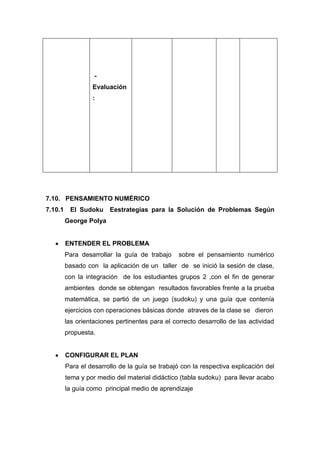 Evaluación
:

7.10. PENSAMIENTO NUMÉRICO
7.10.1

El Sudoku

Eestrategias para la Solución de Problemas Según

George Polya

ENTENDER EL PROBLEMA
Para desarrollar la guía de trabajo

sobre el pensamiento numérico

basado con la aplicación de un taller de se inició la sesión de clase,
con la integración de los estudiantes grupos 2 ,con el fin de generar
ambientes donde se obtengan resultados favorables frente a la prueba
matemática, se partió de un juego (sudoku) y una guía que contenía
ejercicios con operaciones básicas donde atraves de la clase se dieron
las orientaciones pertinentes para el correcto desarrollo de las actividad
propuesta.

CONFIGURAR EL PLAN
Para el desarrollo de la guía se trabajó con la respectiva explicación del
tema y por medio del material didáctico (tabla sudoku) para llevar acabo
la guía como principal medio de aprendizaje

 