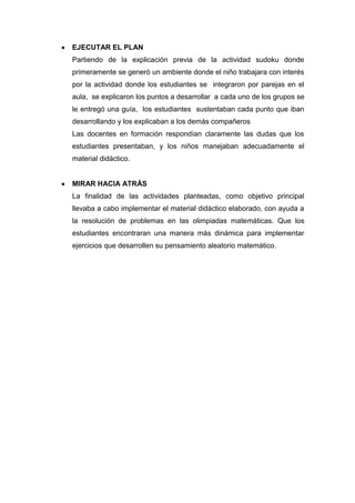 EJECUTAR EL PLAN
Partiendo de la explicación previa de la actividad sudoku donde
primeramente se generó un ambiente donde el niño trabajara con interés
por la actividad donde los estudiantes se integraron por parejas en el
aula, se explicaron los puntos a desarrollar a cada uno de los grupos se
le entregó una guía, los estudiantes sustentaban cada punto que iban
desarrollando y los explicaban a los demás compañeros
Las docentes en formación respondían claramente las dudas que los
estudiantes presentaban, y los niños manejaban adecuadamente el
material didáctico.

MIRAR HACIA ATRÁS
La finalidad de las actividades planteadas, como objetivo principal
llevaba a cabo implementar el material didáctico elaborado, con ayuda a
la resolución de problemas en las olimpiadas matemáticas. Que los
estudiantes encontraran una manera más dinámica para implementar
ejercicios que desarrollen su pensamiento aleatorio matemático.

 