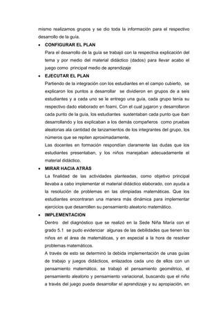 mismo realizamos grupos y se dio toda la información para el respectivo
desarrollo de la guía.
CONFIGURAR EL PLAN
Para el desarrollo de la guía se trabajó con la respectiva explicación del
tema y por medio del material didáctico (dados) para llevar acabo el
juego como principal medio de aprendizaje
EJECUTAR EL PLAN
Partiendo de la integración con los estudiantes en el campo cubierto, se
explicaron los puntos a desarrollar se dividieron en grupos de a seis
estudiantes y a cada uno se le entrego una guía, cada grupo tenía su
respectivo dado elaborado en foami, Con el cual jugaron y desarrollaron
cada punto de la guía, los estudiantes sustentaban cada punto que iban
desarrollando y los explicaban a los demás compañeros como pruebas
aleatorias ala cantidad de lanzamientos de los integrantes del grupo, los
números que se repiten aproximadamente,
Las docentes en formación respondían claramente las dudas que los
estudiantes presentaban, y los niños manejaban adecuadamente el
material didáctico.
MIRAR HACIA ATRÁS
La finalidad de las actividades planteadas, como objetivo principal
llevaba a cabo implementar el material didáctico elaborado, con ayuda a
la resolución de problemas en las olimpiadas matemáticas. Que los
estudiantes encontraran una manera más dinámica para implementar
ejercicios que desarrollen su pensamiento aleatorio matemático.
IMPLEMENTACION
Dentro del diagnóstico que se realizó en la Sede Niña María con el
grado 5.1 se pudo evidenciar algunas de las debilidades que tienen los
niños en el área de matemáticas, y en especial a la hora de resolver
problemas matemáticos.
A través de esto se determinó la debida implementación de unas guías
de trabajo y juegos didácticos, enlazados cada uno de ellos con un
pensamiento matemático, se trabajó el pensamiento geométrico, el
pensamiento aleatorio y pensamiento variacional, buscando que el niño
a través del juego pueda desarrollar el aprendizaje y su apropiación, en

 