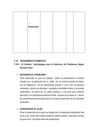 Evaluación
:

7.10. PENSAMIENTO NUMÉRICO
7.10.1

El Sudoku

Eestrategias para la Solución de Problemas Según

George Polya

ENTENDER EL PROBLEMA
Para desarrollar la guía de trabajo

sobre el pensamiento numérico

basado con la aplicación de un taller de se inició la sesión de clase,
con la integración de los estudiantes grupos 2 ,con el fin de generar
ambientes donde se obtengan resultados favorables frente a la prueba
matemática, se partió de un juego (sudoku) y una guía que contenía
ejercicios con operaciones básicas donde atraves de la clase se dieron
las orientaciones pertinentes para el correcto desarrollo de las actividad
propuesta.

CONFIGURAR EL PLAN
Para el desarrollo de la guía se trabajó con la respectiva explicación del
tema y por medio del material didáctico (tabla sudoku) para llevar acabo
la guía como principal medio de aprendizaje

 