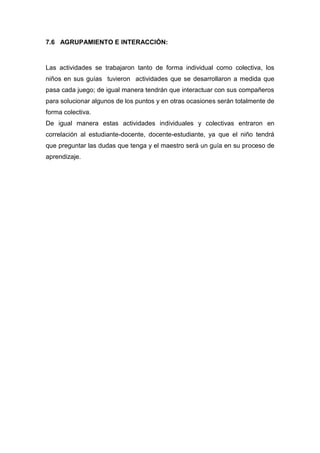 7.6 AGRUPAMIENTO E INTERACCIÓN:

Las actividades se trabajaron tanto de forma individual como colectiva, los
niños en sus guías tuvieron actividades que se desarrollaron a medida que
pasa cada juego; de igual manera tendrán que interactuar con sus compañeros
para solucionar algunos de los puntos y en otras ocasiones serán totalmente de
forma colectiva.
De igual manera estas actividades individuales y colectivas entraron en
correlación al estudiante-docente, docente-estudiante, ya que el niño tendrá
que preguntar las dudas que tenga y el maestro será un guía en su proceso de
aprendizaje.

 