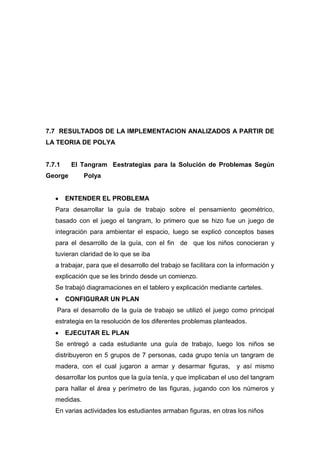 7.7 RESULTADOS DE LA IMPLEMENTACION ANALIZADOS A PARTIR DE
LA TEORIA DE POLYA

7.7.1

El Tangram Eestrategias para la Solución de Problemas Según

George

Polya

ENTENDER EL PROBLEMA
Para desarrollar la guía de trabajo sobre el pensamiento geométrico,
basado con el juego el tangram, lo primero que se hizo fue un juego de
integración para ambientar el espacio, luego se explicó conceptos bases
para el desarrollo de la guía, con el fin de que los niños conocieran y
tuvieran claridad de lo que se iba
a trabajar, para que el desarrollo del trabajo se facilitara con la información y
explicación que se les brindo desde un comienzo.
Se trabajó diagramaciones en el tablero y explicación mediante carteles.
CONFIGURAR UN PLAN
Para el desarrollo de la guía de trabajo se utilizó el juego como principal
estrategia en la resolución de los diferentes problemas planteados.
EJECUTAR EL PLAN
Se entregó a cada estudiante una guía de trabajo, luego los niños se
distribuyeron en 5 grupos de 7 personas, cada grupo tenía un tangram de
madera, con el cual jugaron a armar y desarmar figuras,

y así mismo

desarrollar los puntos que la guía tenía, y que implicaban el uso del tangram
para hallar el área y perímetro de las figuras, jugando con los números y
medidas.
En varias actividades los estudiantes armaban figuras, en otras los niños

 