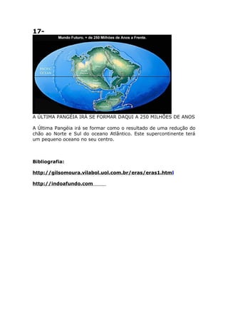 17-
A ÚLTIMA PANGÉIA IRÁ SE FORMAR DAQUI A 250 MILHÕES DE ANOS
A Última Pangéia irá se formar como o resultado de uma redução do
chão ao Norte e Sul do oceano Atlântico. Este supercontinente terá
um pequeno oceano no seu centro.
Bibliografia:
http://gilsomoura.vilabol.uol.com.br/eras/eras1.html
http://indoafundo.comESTA É A TERRA DAQUI A 50 MILHÕES DE
ANOS
O movimento das placas do Atlântico irá aumentar; a África irá colidir com a Europa,
fechando o Mar Mediterrâneo; a Austrália irá colidir com o Sudeste da Ásia; e a
Califórnia ira "deslizar" até a costa Norte do Alaska.
 