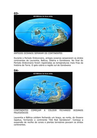 03-
ANTIGOS OCEANOS SEPARAM OS CONTINENTES
Durante o Período Ordoviciano, antigos oceanos serpararam os áridos
continentes de Laurentia, Baltica, Sibéria e Gondwana. No final do
Período Ordoviciano foram registradas as temperaturas mais frias da
história da Terra. O gelo cobria a região sul de Gondwana
04-
CONTINENTES COMEÇAM A COLIDIR FECHANDO OCEANOS
PALEOZÓICOS
Laurentia e Báltica colidem fechando um braço, ao norte, do Oceano
Iapetus, formando o continente "Old Red Sandstone". Começa a
expansão de recifes de corais e plantas terrestres povoam os áridos
continentes.
 