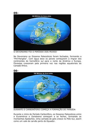 05-
O DEVONIANO FOI O PERÍODO DOS PEIXES!
No Devoniano os Oceanos Paleozóicos foram fechados, formando a
"Pré-Pangéia". Com água doce os peixes começaram a migrar dos
continentes do hemisfério sul para o norte da América e Europa.
Florestas cresceram pela primeira vez nas regiões equatoriais do
Canadá Ártico.
06-
DURANTE O CARBONÍFERO COMEÇA A FORMAÇÃO DE PANGÉIA
Durante o início do Período Carbonífero, os Oceanos Paleozóicos entre
a Euramérica e Gondwana começam a se fechar, formando as
montanhas Apalaches. Uma camada de gelo cresce no Pólo Sul, assim
como um vale de carvão perto do Equador.
 