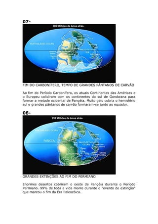 07-
FIM DO CARBONÍFERO, TEMPO DE GRANDES PÂNTANOS DE CARVÃO
Ao fim do Período Carbonífero, os atuais Continentes das Américas e
o Europeu colidiram com os continentes do sul de Gondwana para
formar a metade ocidental de Pangéia. Muito gelo cobria o hemisfério
sul e grandes pântanos de carvão formaram-se junto ao equador.
08-
GRANDES EXTINÇÕES AO FIM DO PERMIANO
Enormes desertos cobriram o oeste de Pangéia durante o Período
Permiano. 99% de toda a vida morre durante o "evento de extinção"
que marcou o fim da Era Paleozóica.
 