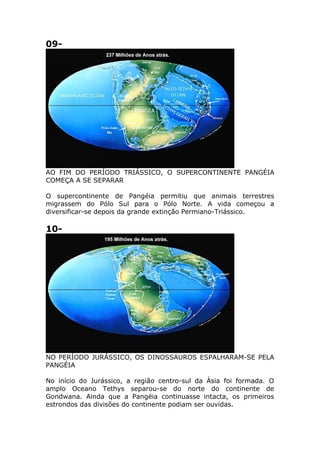 09-
AO FIM DO PERÍODO TRIÁSSICO, O SUPERCONTINENTE PANGÉIA
COMEÇA A SE SEPARAR
O supercontinente de Pangéia permitiu que animais terrestres
migrassem do Pólo Sul para o Pólo Norte. A vida começou a
diversificar-se depois da grande extinção Permiano-Triássico.
10-
NO PERÍODO JURÁSSICO, OS DINOSSAUROS ESPALHARAM-SE PELA
PANGÉIA
No início do Jurássico, a região centro-sul da Ásia foi formada. O
amplo Oceano Tethys separou-se do norte do continente de
Gondwana. Ainda que a Pangéia continuasse intacta, os primeiros
estrondos das divisões do continente podiam ser ouvidas.
 