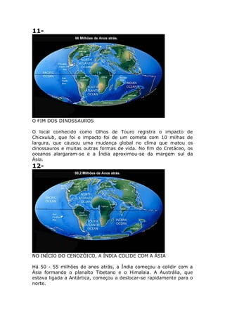 11-
O FIM DOS DINOSSAUROS
O local conhecido como Olhos de Touro registra o impacto de
Chicxulub, que foi o impacto foi de um cometa com 10 milhas de
largura, que causou uma mudança global no clima que matou os
dinossauros e muitas outras formas de vida. No fim do Cretáceo, os
oceanos alargaram-se e a Índia aproximou-se da margem sul da
Ásia.
12-
NO INÍCIO DO CENOZÓICO, A ÍNDIA COLIDE COM A ÁSIA
Há 50 - 55 milhões de anos atrás, a Índia começou a colidir com a
Ásia formando o planalto Tibetano e o Himalaia. A Austrália, que
estava ligada a Antártica, começou a deslocar-se rapidamente para o
norte.
 