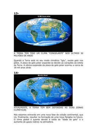 13-
A TERRA TEM TIDO UM CLIMA "CONGELANTE" NOS ÚLTMOS 30
MILHÕES DE ANOS
Quando a Terra está no seu modo climático "Iglu", existe gelo nos
pólos. A placa de gelo polar expande-se devido as variações da órbita
da Terra. A última expansão da placa de gelo polar ocorreu a cerca de
18 mil anos atrás
14-
ATUALMENTE, A TERRA TEM BEM DEFINIDAS AS SUAS ZONAS
CLIMÁTICAS
Nós estamos entrando em uma nova fase de colisão continental, que
irá, finalmente, resultar na formação de uma nova Pangéia no futuro.
O clima global é quente devido à saída da "idade do gelo" e o
aumento de gases nobres na atmosfera.
 