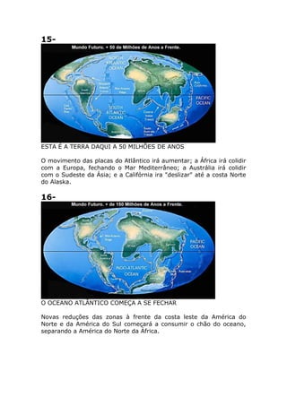 15-
ESTA É A TERRA DAQUI A 50 MILHÕES DE ANOS
O movimento das placas do Atlântico irá aumentar; a África irá colidir
com a Europa, fechando o Mar Mediterrâneo; a Austrália irá colidir
com o Sudeste da Ásia; e a Califórnia ira "deslizar" até a costa Norte
do Alaska.
16-
O OCEANO ATLÂNTICO COMEÇA A SE FECHAR
Novas reduções das zonas à frente da costa leste da América do
Norte e da América do Sul começará a consumir o chão do oceano,
separando a América do Norte da África.
 