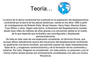 Teoría… La teoría de la deriva continental fue sustituida en la explicación del desplazamiento continental por la teoría de las placas tectónicas, nacida en los años 1960 a partir de investigaciones de Roberts Dietz, Bruse Hessen, Harry Hess, Maurice Edwin, Tuzo   Wilson y otros. Según esta teoría, el fenómeno del desplazamiento sucede desde hace miles de millones de años gracias a la convención global en el manto, de la que depende que la litosfera sea reconfigurada y desplazada permanentemente. Se trata en este caso de una explicación consistente, en términos físicos, que aunque difiere radicalmente acerca del mecanismo del desplazamiento continental, es igualmente una teoría movilista, que permitió superar las viejas interpretaciones fijitas de la  y orogénesis contraccionismo) y de la formación de los continentes y océanos. Por esto, Wegener es considerado, con toda justicia, su precursor y por el mismo motivo ambas teorías son erróneamente consideradas una sola con mucha frecuencia. 