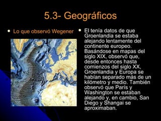 5.3- Geográficos
   Lo que observó Wegener      El tenía datos de que
                                 Groenlandia se estaba
                                 alejando lentamente del
                                 continente europeo.
                                 Basándose en mapas del
                                 siglo XIX, observó que,
                                 desde entonces hasta
                                 comienzos del siglo XX,
                                 Groenlandia y Europa se
                                 habían separado más de un
                                 kilómetro y medio. También
                                 observó que París y
                                 Washington se estaban
                                 alejando y, en cambio, San
                                 Diego y Shangai se
                                 aproximaban.
 
