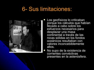 6- Sus limitaciones:
           Los geofísicos lo criticaban
            porque los cálculos que habían
            llevado a cabo sobre los
            esfuerzos necesarios para
            desplazar una masa
            continental a través de las
            rocas sólidas en los fondos
            oceánicos resultaban con
            valores inconcebiblemente
            altos.
           No supo de la existencia de
            corrientes convéctivas
            presentes en la astenósfera.
 