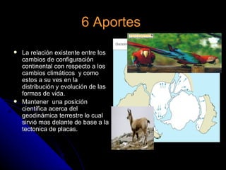 6 Aportes
   La relación existente entre los
    cambios de configuración
    continental con respecto a los
    cambios climáticos y como
    estos a su ves en la
    distribución y evolución de las
    formas de vida.
   Mantener una posición
    científica acerca del
    geodinámica terrestre lo cual
    sirvió mas delante de base a la
    tectonica de placas.
 
