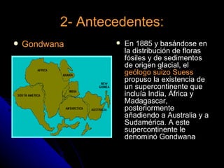 2- Antecedentes:
   Gondwana          En 1885 y basándose en
                       la distribución de floras
                       fósiles y de sedimentos
                       de origen glacial, el
                       geólogo suizo Suess
                       propuso la existencia de
                       un supercontinente que
                       incluía India, África y
                       Madagascar,
                       posteriormente
                       añadiendo a Australia y a
                       Sudamérica. A este
                       supercontinente le
                       denominó Gondwana
 
