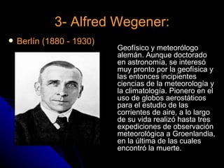 3- Alfred Wegener:
   Berlín (1880 - 1930)
                           Geofísico y meteorólogo
                           alemán. Aunque doctorado
                           en astronomía, se interesó
                           muy pronto por la geofísica y
                           las entonces incipientes
                           ciencias de la meteorología y
                           la climatología. Pionero en el
                           uso de globos aerostáticos
                           para el estudio de las
                           corrientes de aire, a lo largo
                           de su vida realizó hasta tres
                           expediciones de observación
                           meteorológica a Groenlandia,
                           en la última de las cuales
                           encontró la muerte.
 