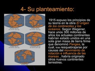 4- Su planteamiento:
        
            1915 expuso los principios de
            su teoría en la obra El origen
            de los continentes y los
            océanos, Según Wegener,
            hace unos 300 millones de
            años los actuales continentes
            habrían estado unidos en una
            sola gran masa de tierra firme
            que denominó Pangea, la
            cual, tras resquebrajarse por
            causas del movimiento de
            rotación e influencia de las
            mareas , habría originado
            otros nuevos continentes
            terrestres.
 