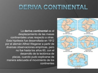 La deriva continental es el
desplazamiento de las masas
continentales unas respecto a otras.
Esta hipótesis fue desarrollada en 1912
por el alemán Alfred Wegener a partir de
diversas observaciones empíricas, pero
no fue hasta los años 60, con el
desarrollo de la tectónica de
placas, cuando pudo explicarse de
manera adecuada el movimiento de los
continentes
 