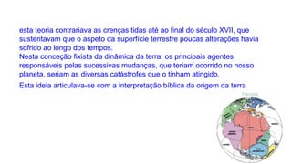 esta teoria contrariava as crenças tidas até ao final do século XVII, que
sustentavam que o aspeto da superfície terrestre poucas alterações havia
sofrido ao longo dos tempos.
Nesta conceção fixista da dinâmica da terra, os principais agentes
responsáveis pelas sucessivas mudanças, que teriam ocorrido no nosso
planeta, seriam as diversas catástrofes que o tinham atingido.
Esta ideia articulava-se com a interpretação bíblica da origem da terra

 