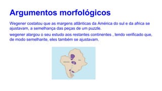 Argumentos morfológicos
Wegener costatou que as margens atlânticas da América do sul e da africa se
ajustavam, a semelhança das peças de um puzzle.
wegener alargou o seu estudo aos restantes continentes , tendo verificado que,
de modo semelhante, eles também se ajustavam.

 