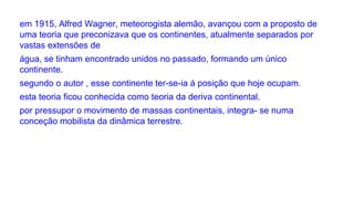 em 1915, Alfred Wagner, meteorogista alemão, avançou com a proposto de
uma teoria que preconizava que os continentes, atualmente separados por
vastas extensões de
água, se tinham encontrado unidos no passado, formando um único
continente.
segundo o autor , esse continente ter-se-ia á posição que hoje ocupam.
esta teoria ficou conhecida como teoria da deriva continental.
por pressupor o movimento de massas continentais, integra- se numa
conceção mobilista da dinâmica terrestre.

 
