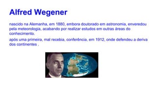 Alfred Wegener
nascido na Alemanha, em 1880, embora doutorado em astronomia, enveredou
pela meteorologia, acabando por realizar estudos em outras áreas do
conhecimento.
após uma primeira, mal recebia, conferência, em 1912, onde defendeu a deriva
dos continentes .

 